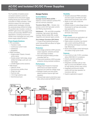 4 | Power Management Guide 2015	 Texas Instruments
AC/DC and Isolated DC/DC Power Supplies
Overview
The TI portfolio of isolated power-
conversion solutions covers the
complete end-to-end power-supply
building blocks from front-end PFC
controllers to PWM controllers. These
solutions support the most popular
isolated-power topologies, including
the advanced phase-shifted full-bridge.
The portfolio also includes a variety of
MOSFET gate drivers that support both
primary and secondary MOSFET-driver
applications, including synchronous-
rectifier driver topologies and many other
power-supply support products.
Power-Supply Solutions
•	 PFC controllers:
Transition mode
Continuous-current mode
Interleaved
Bridgeless
•	 PWM controllers:
Single-ended: Flyback, forward,
active-clamp
Double-ended: Half-bridge, phase-
shifted full-bridge, push-pull, LLC
half-bridge
UCD3K digital control solutions
•	 Gate drivers:
GaN FET driver
Synchronous-rectifier driver
Single low-side
Dual low-side
110-V high-side/low-side
Synchronous-buck
Design Factors
Control Method
Average-Current Mode (ACM) —
Optimum control method to achieve PFC
and low harmonic distortion.
Transition Mode (TM) — Simpler, inex-
pensive control with high peak currents
and ­filtering requirements.
Interleaved — TM- and ACM-compatible
multiphase, high-power, high-density
­topology. Delivers better EMI, smaller
magnetics and reduced ripple currents.
Zero-Voltage-Transition (ZVT) Mode
— A type of soft-switching technique,
which reduces EMI and allows for higher
frequency operations.
Protection
•	 Overvoltage protection (OVP) prevents
output capacitor, switches and load
from overcharge condition
•	 Soft-start (programmable) provides
controlled start-up
•	 Overcurrent protection (OCP) provides
protection during overload conditions
Performance
•	 Voltage feed-forward for linearized
performance and faster transient
response over wide line voltage range
•	 Multiplier linearity and zero power
detect functions improve light load
operation
•	 Onboardhighoutputcurrentdrivecapa-
bility without external MOSFET drivers
Flexibility
•	 Versatile advanced PWM controllers
and bias supply converters for high-
performance secondary-side control
•	 Ability to work with a wide line
voltage range
•	 Different levels of undervoltage ­lockout
thresholds for self bias and auxiliary
bias applications
•	 Ability to synchronize controllers to
eliminate noise issues
Power Level
•	 IEC requirements are applicable to all
power supplies above 75 W
•	 Higher power converters may require
zero-current-switching (ZCS) and
ZVT-switching techniques to achieve
high efficiencies
•	 Some of the simpler control techniques
not usable at high power levels
Features
•	 From 50 W to 5 kW, TI PFC controllers
deliver EN61000-3-2 compliance
•	 Industry standard architecture
•	 Deliver PF > 0.993
•	 Integrated controllers with on-chip
start-up circuit and MOSFET drivers
for high-density primary-side control
•	 Integrated synchronous rectifier
­control with pre-bias operation for
monotonic start-up
•	 Superior applications support
Isolated
Feedback
Gate
Drivers
Digital
Isolation
Distribution
Bus Voltage
(48, 24, 12 V)
Boosted DC
Output
(385 to 400 V)
High-
Voltage
DC/DC
Local
DC/DC
2.5 V
1.2 V
Local
DC/DC
Sync.
Buck
Driver
Gate
Drivers
Rectiﬁed AC
AC Line:
85 to 265 VAC
PFC
Sync.
Rectiﬁers
Sync.
FET Gate
Drivers
 