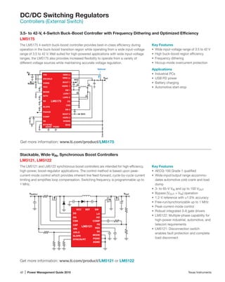 42 | Power Management Guide 2015	 Texas Instruments
DC/DC Switching Regulators
Controllers (External Switch)
Stackable, Wide-VIN, Synchronous Boost Controllers
LM5121, LM5122
The LM5121 and LM5122 synchronous boost controllers are intended for high-efficiency,
high-power, boost-regulator applications. The control method is based upon peak-
current-mode control which provides inherent line feed-forward, cycle-by-cycle current
limiting and simplifies loop compensation. Switching frequency is programmable up to
1 MHz.
Key Features
•	 AECQ-100 Grade 1 qualified
•	 Wide-input/output range accommo-
dates automotive cold crank and load
dump
•	 3- to 65-V VIN and up to 100 VOUT
•	 Bypass (VOUT = VIN) operation
•	 1.2-V reference with ±1.0% accuracy
•	 Free-run/synchronizable up to 1 MHz
•	 Peak-current-mode control
•	 Robust integrated 3-A gate drivers
•	 LM5122: Multiple-phase capability for
high-power industrial, automotive, and
telecom requirements
•	 LM5121: Disconnection switch
enables fault protection and complete
load disconnect
Get more information: www.ti.com/product/LM5121 or LM5122
VOUT
+
VSUPPLY
VCC
LM5121
CSN
DG
SYNCIN/RT
RES
SSUVLO
VIN
AGND
BST
MODE
PGND
SLOPE
COMP
FB
HO
LO
SW
DS
CSP
3.5- to 42-V, 4-Switch Buck-Boost Controller with Frequency Dithering and Optimized Efficiency
LM5175
The LM5175 4-switch buck-boost controller provides best-in-class efficiency during
operation in the buck-boost transition region while operating from a wide input-voltage
range of 3.5 to 42 V. Well suited for high-powered applications with wide input-voltage
ranges, the LM5175 also provides increased flexibility to operate from a variety of
different voltage sources while maintaining accurate voltage regulation.
Key Features
•	 Wide input-voltage range of 3.5 to 42 V
•	 High buck-boost region efficiency
•	 Frequency dithering
•	 Hiccup-mode overcurrent protection
Applications
•	 Industrial PCs
•	 USB PD power
•	 Battery charging
•	 Automotive start-stop
Get more information: www.ti.com/product/LM5175
FB
VIN ISNS (-)
RT/SYNC
VIN
BOOT 1
EN/UVLO VOUT
AGND
CSG
SS CS
PGND
VOSNS
HDRV 1
SW 1
COMP
LDRV 1
LDRV 2
HDRV 2
BOOT 2
SW 2
MODE
DITH
Enable
VCC
ISNS (+)
VCC
VCC
Optional
SLOPE
VISNS
BIAS
PGOOD
LM5175
 