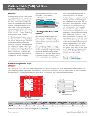 Texas Instruments	 Power Management Guide 2015 | 57
Gallium Nitride (GaN) Solutions
GaN FET Modules
GaN Half-Bridge Power Stage
LMG5200
The LMG5200 is a 80-V GaN power stage that integrates an optimized driver and two 18-mΩ enhancement-mode GaN FETs in a
half-bridge configuration. The GaN half bridge supports hard-switched and resonant switching applications in an easy-to-use 9-pin
QFN package. The LMG5200 simplifies board design while minimizing the gate and power-loop inductances.
Package top view.
Get more information: www.ti.com/product/LMG5200
Simplified block diagram.
Device Integrated Driver VDS (V)
RDS(on) Hi-Side
FET (mΩ)
RDS(on) Low-Side
FET (mΩ)
Max Continuous
Current (A)
Switching Frequency
(MHz)
QG VDS 50 V (nC),
VGS 5 V
QOSS/FET,
VDS 50 V (nC)
LMG5200 Yes 80 18 18 10 5 3.8 20
VIN
SW
PGND
AGNDVCC
LI
HI
HS HB
HI
LI
HS
VCC
3 LMG5200
1
2
8
4
5
9
6 7
LOH
LOL
HOH
HOL
HB
GND
VIN
SW
PGND
AGNDVCC
LI
HI
HS HB
2
7
3
6
4
5
1
8
9
Overview
One important innovation that promises
to contribute significantly to obtain more
efficient electrical power conversion is
the use of gallium-nitride (GaN). GaN is
already an established semiconductor
material, employed extensively in LED
lighting and increasingly important in
wireless applications. Now, with process
advances and defect rate improvements,
GaN is providing a number of advantag-
es in electronic power supplies.
The GaN-based switching power transis-
tors that enable new power applications
can operate at high voltages with much
higher performance than traditional
silicon (Si) transistors. The GaN devices
use a GaN-on-Si process that fits into
the existing Si manufacturing flow. Given
the much smaller size of the GaN device
for the same current capabilities, the
GaN transistor should eventually be as
cost effective as its Si equivalent.
The diagram below shows the basic
structure of a GaN transistor.
Advantages of GaN for SMPS
Systems
GaN has important advantages over
silicon for power supply switching
because it offers lower losses at higher
voltages. It also uses less energy to turn
on and off.
GaN offers power designers the oppor-
tunity to reduce the physical size of their
solution by operating at higher switching
frequencies while maintaining desired
efficiencies for a very large range of input
and output voltages. Applications where
GaN is most valuable tend to be those
where the power solution needs to be
miniaturized as much as possible.
The higher frequency capability of a GaN
transistor demands greater timing preci-
sion in the switch driving signal, and the
switches are highly sensitive to parasitic
impedances from packages, intercon-
nect and outside sources. Integrated
Si-based GaN drivers that turn GaN
switches on and off at high speeds have
helped move GaN-enabled SMPS design
along. For example, TI’s LM5113 gate
driver was created to control high- and
low-side enhancement-mode GaN power
switches at medium voltage levels. Now,
TI offers the LMG5200 half-bridge power
module that integrates the gate driver
with GaN switches. The LMG5200 not
only reduces board space but also helps
simplify design and provides important
protections for the efficient, precise
operation of a GaN converter.
Get more information:
www.ti.com/lit/SSZY017
GaN
Electron
Channel
Buffer
Layer
AlGaN Barrier Layer
DielectricSource Drain
Gate
GaN
Si Substrate
 
