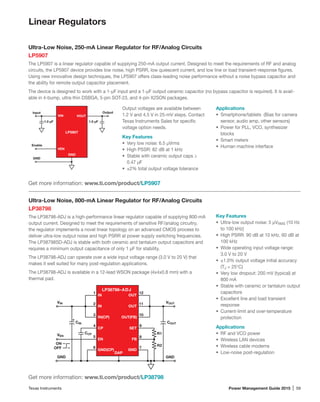 Texas Instruments	 Power Management Guide 2015 | 59
Linear Regulators
Ultra-Low Noise, 250-mA Linear Regulator for RF/Analog Circuits
LP5907
The LP5907 is a linear regulator capable of supplying 250-mA output current. Designed to meet the requirements of RF and analog
circuits, the LP5907 device provides low noise, high PSRR, low quiescent current, and low line or load transient-response figures.
Using new innovative design techniques, the LP5907 offers class-leading noise performance without a noise bypass capacitor and
the ability for remote output capacitor placement.
The device is designed to work with a 1-µF input and a 1-µF output ceramic capacitor (no bypass capacitor is required). It is avail-
able in 4-bump, ultra-thin DSBGA, 5-pin SOT-23, and 4-pin X2SON packages.
Output voltages are available between
1.2 V and 4.5 V in 25-mV steps. Contact
Texas Instruments Sales for specific
voltage option needs.
Key Features
•	 Very low noise: 6.5 μVrms
•	 High PSSR: 82 dB at 1 kHz
•	 Stable with ceramic output caps ≥
0.47 µF
•	 ±2% total output voltage tolerance
Get more information: www.ti.com/product/LP5907
VIN
VEN
GND
VOUT
Output
1.0 µF 1.0 µF
Input
Enable
GND
LP5907
Applications
•	 Smartphone/tablets (Bias for camera
sensor, audio amp, other sensors)
•	 Power for PLL, VCO, synthesizer
blocks
•	 Smart meters
•	 Human machine interface
Ultra-Low Noise, 800-mA Linear Regulator for RF/Analog Circuits
LP38798
The LP38798-ADJ is a high-performance linear regulator capable of supplying 800-mA
output current. Designed to meet the requirements of sensitive RF/analog circuitry,
the regulator implements a novel linear topology on an advanced CMOS process to
deliver ultra-low output noise and high PSRR at power supply switching frequencies.
The LP38798SD-ADJ is stable with both ceramic and tantalum output capacitors and
requires a minimum output capacitance of only 1 µF for stability.
The LP38798-ADJ can operate over a wide input voltage range (3.0 V to 20 V) that
makes it well suited for many post-regulation applications.
The LP38798-ADJ is available in a 12-lead WSON package (4x4x0.8 mm) with a
thermal pad.
Key Features
•	 Ultra-low output noise: 5 µVRMS (10 Hz
to 100 kHz)
•	 High PSRR: 90 dB at 10 kHz, 60 dB at
100 kHz
•	 Wide operating input voltage range:
3.0 V to 20 V
•	 ±1.0% output voltage initial accuracy
(TJ = 25°C)
•	 Very low dropout: 200 mV (typical) at
800 mA
•	 Stable with ceramic or tantalum output
capacitors
•	 Excellent line and load transient
response
•	 Current-limit and over-temperature
protection
Applications
•	 RF and VCO power
•	 Wireless LAN devices
•	 Wireless cable modems
•	 Low-noise post-regulation
Get more information: www.ti.com/product/LP38798
OUT(FB)
2
3
4
5
6 7
8
1
SET
FB
GND(CP)
CP
EN
IN(CP)
VIN VOUT
GNDGND
CIN
CCP
COUT
R1
R2
LP38798–ADJ
GND
IN
IN
OUT
OUT
9
10
11
12
VEN
DAP
ON
OFF
+
 