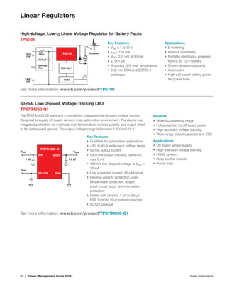 60 | Power Management Guide 2015	 Texas Instruments
Linear Regulators
High-Voltage, Low-IQ Linear Voltage Regulator for Battery Packs
TPS709
Key Features
•	 VIN: 2.7 to 30 V
•	 IOUT: 150 mA
•	 VDO: 245 mV at 50 mA
•	 IQ of 1 µA
•	 Accuracy: 2% over temperature
•	 2x2-mm SON and SOT23-5
packages
Transient
MSP430™
0.47 µF
Optional
Filter
TPS709100 ΩFirst
Cell
Last
Cell
M
PWM
Get more information: www.ti.com/product/TPS709
Applications
•	 E-metering
•	 Remote controllers
•	 Portable electronics powered
from 9- to 12-V battery
•	 Smoke detectors/security
•	 Automotive
•	 High-cell-count battery packs
for power tools
50-mA, Low-Dropout, Voltage-Tracking LDO
TPS7B4250-Q1
The TPS7B4250-Q1 device is a monolithic, integrated low-dropout voltage tracker.
Designed to supply off-board sensors in an automotive environment. The device has
integrated protection for overload, over temperature, reverse polarity and output short
to the battery and ground. The output voltage range is between 1.5 V and 18 V.
Get more information: www.ti.com/product/TPS7B4250-Q1
Key Features
•	 Qualified for automotive applications
•	 –20- to 45-V wide-input voltage range
•	 50-mA output current
•	 Ultra-low output-tracking tolerance,
max 5 mV
•	 100-mV low-dropout voltage at IOUT =
10 mA
•	 Low quiescent current, 40 µA typical
•	 Reverse-polarity protection, over-
temperature protection, output
short-circuit proof, short-to-battery
protection
•	 Stable with ceramic 1-µF to 50-µF,
ESR 1-mΩ to 20-Ω output capacitor
•	 SOT23 package
Benefits
•	 Wide-VIN operating range
•	 Full protection for off-board power
•	 High-accuracy voltage tracking
•	 Wide-range output capacitor and ESR
Applications
•	 Off-board sensor supply
•	 High-precision voltage tracking
•	 HVAC system
•	 Body control module
•	 Power train
ADJ/EN GND
VBAT VREG
VREF
1 µF 2.2 µF
VIN VOUT
TPS7B4250-Q1
 
