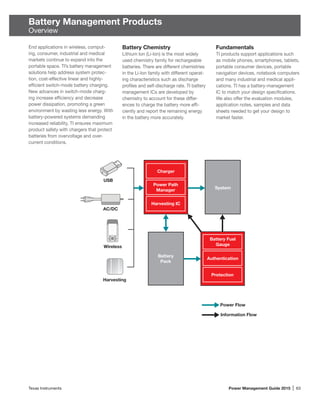 Texas Instruments	 Power Management Guide 2015 | 63
Battery Management Products
Overview
End applications in wireless, comput-
ing, consumer, industrial and medical
markets continue to expand into the
portable space. TI’s battery management
solutions help address system protec-
tion, cost-effective linear and highly-
efficient switch-mode battery charging.
New advances in switch-mode charg-
ing increase efficiency and decrease
power dissipation, promoting a green
environ­ment by wasting less energy. With
battery-powered systems demanding
increased reliability, TI ensures maximum
product safety with chargers that protect
batteries from overvoltage and over-
current conditions.
System
Charger
Power Path
Manager
Harvesting IC
Battery
Pack
Battery Fuel
Gauge
Authentication
Protection
Power Flow
Information Flow
AC/DC
USB
Wireless
Harvesting
Battery Chemistry
Lithium Ion (Li-Ion) is the most widely
used chemistry family for rechargeable
batteries. There are different chemistries
in the Li-Ion family with different operat-
ing characteristics such as discharge
profiles and self-discharge rate. TI battery
manage­ment ICs are developed by
chemistry to account for these differ­
ences to charge the battery more effi-
ciently and report the remaining energy
in the battery more accurately.
Fundamentals
TI products support applications such
as mobile phones, smartphones, tablets,
portable consumer devices, portable
navigation devices, notebook computers
and many industrial and medical appli­
cations. TI has a battery-management
IC to match your design specifications.
We also offer the evaluation modules,
application notes, samples and data
sheets needed to get your design to
market faster.
 