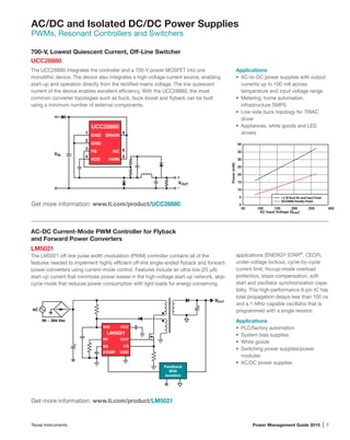 Texas Instruments	 Power Management Guide 2015 | 7
AC/DC and Isolated DC/DC Power Supplies
PWMs, Resonant Controllers and Switchers
700-V, Lowest Quiescent Current, Off-Line Switcher
UCC28880
The UCC28880 integrates the controller and a 700-V power MOSFET into one
monolithic device. The device also integrates a high-voltage current source, enabling
start-up and operation directly from the rectified mains voltage. The low quiescent
current of the device enables excellent efficiency. With the UCC28880, the most
common converter topologies such as buck, buck-boost and flyback can be built
using a minimum number of external components.
Applications
•	 AC-to-DC power supplies with output
currents up to 100 mA across 	
temperature and input voltage range
•	 Metering, home automation, 		
infrastructure SMPS
•	 Low-side buck topology for TRIAC
driver
•	 Appliances, white goods and LED
drivers
AC-DC Current-Mode PWM Controller for Flyback
and Forward Power Converters
LM5021
The LM5021 off-line pulse width modulation (PWM) controller contains all of the
features needed to implement highly efficient off-line single-ended flyback and forward
power converters using current-mode control. Features include an ultra-low (25 µA)
start-up current that minimizes power losses in the high-voltage start-up network, skip-
cycle mode that reduces power consumption with light loads for energy conserving
applications (ENERGY STAR®
, CECP),
under-voltage lockout, cycle-by-cycle
current limit, hiccup-mode overload
protection, slope compensation, soft-
start and oscillator synchronization capa-
bility. This high-performance 8-pin IC has
total propagation delays less than 100 ns
and a 1-MHz-capable oscillator that is
programmed with a single resistor.
Applications
•	 PLC/factory automation
•	 System bias supplies
•	 White goods
•	 Switching power supplies/power
modules
•	 AC/DC power supplies
AC Input Voltage (VRMS)
Power(mW)
50 100 150 200 250 300
0
5
10
15
20
25
30
35
40
1.2-W Buck No-load Input Power
UCC28880 Standby Power
1
UCC28880
2
3
4
8
6
5
GND
GND
FB
VDD
DRAIN
NC
HVIN
VIN
VOUT
-
+
VIN
CSSS
OUT
Feedback
With
Isolation
GNDCOMP
RT
VCC
LM5021
90 ~ 264 Vac
+
+
AC
VOUT
Get more information: www.ti.com/product/UCC28880
Get more information: www.ti.com/product/LM5021
 
