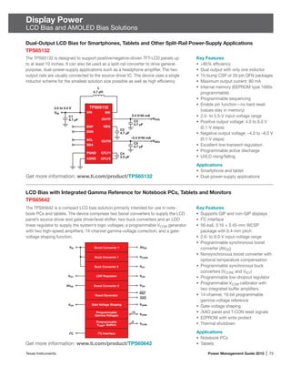 Texas Instruments	 Power Management Guide 2015 | 73
Display Power
LCD Bias and AMOLED Bias Solutions
LCD Bias with Integrated Gamma Reference for Notebook PCs, Tablets and Monitors
TPS65642
The TPS65642 is a compact LCD bias solution primarily intended for use in note-
book PCs and tablets. The device comprises two boost converters to supply the LCD
panel’s source driver and gate driver/level shifter; two buck converters and an LDO
linear regulator to supply the system’s logic voltages; a programmable VCOM generator
with two high-speed amplifiers; 14-channel gamma-voltage correction; and a gate-
voltage shaping function.
Key Features
•	 Supports GIP and non-GIP displays
•	 I2
C interface
•	 56-ball, 3.16 × 3.45-mm WCSP
package with 0.4-mm pitch
•	 2.6- to 6.0-V input-voltage range
•	 Programmable synchronous boost
converter (AVDD)
•	 Nonsynchronous boost converter with
optional temperature compensation
•	 Programmable synchronous buck
converters (VCORE and VIO1)
•	 Programmable low-dropout regulator
•	 Programmable VCOM calibrator with
two integrated buffer amplifiers
•	 14-channel, 10-bit programmable
gamma-voltage reference
•	 Gate-voltage shaping
•	 /XAO panel and T-CON reset signals
•	 E2PROM with write protect
•	 Thermal shutdown
Applications
•	 Notebook PCs
•	 Tablets
Dual-Output LCD Bias for Smartphones, Tablets and Other Split-Rail Power-Supply Applications
TPS65132
The TPS65132 is designed to support positive/negative-driven TFT-LCD panels up
to at least 10 inches. It can also be used as a split-rail converter to drive general-
purpose, dual-power-supply applications such as a headphone amplifier. The two
output rails are usually connected to the source-driver IC. The device uses a single
inductor scheme for the smallest solution size possible as well as high efficiency.
Get more information: www.ti.com/product/TPS65132
Get more information: www.ti.com/product/TPS65642
Key Features
•	 85% efficiency
•	 Dual output with only one inductor
•	 15-bump CSP or 20-pin QFN packages
•	 Maximum output current: 80 mA
•	 Internal memory (EEPROM type 1000x
programmable)
•	 Programmable sequencing
•	 Enable pin function—no hard reset
(values stay in memory)
•	 2.5- to 5.5-V input-voltage range
•	 Positive output voltage: 4.0 to 6.0 V
(0.1-V steps)
•	 Negative output voltage: –4.0 to –6.0 V
(0.1-V steps)
•	 Excellent line-transient regulation
•	 Programmable active discharge
•	 UVLO rising/falling
Applications
•	 Smartphone and tablet
•	 Dual-power-supply applications
L
4.7 µH
VIN
2.5 to 5.5 V
C1
4.7 µF
C5
4.7 µF
C3
4.7 µF
–5.4 V/40 mA
5.4 V/40 mA
C4
2.2 µF
C2
4.7 µF
ENP
ENN
OUTP
REG
SW
PGND
SCL
SDA
OUTN
CFLY1
CFLY2AGND
VIN
VNEG
VPOS
TPS65132
AVDD
AVDD
Boost Converter 1
VIO1
VIO2
Buck Converter 1 VCORE
Buck Converter 2
14
VGH
VGHM
VGAM
VCOM
VGH
I2
C
VIN
VIO1
Boost Converter 2
2
Gate Voltage Shaping
LDO Regulator
Reset Generator
XAO
RST
Programmable
Gamma Voltages
I2
C Interface
Programmable
VCOM+ Buffers
 