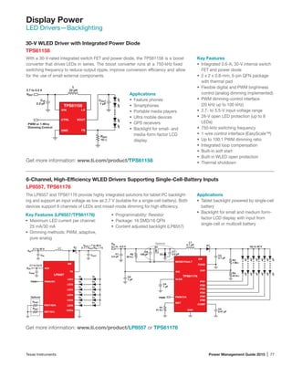 Texas Instruments	 Power Management Guide 2015 | 77
Display Power
LED Drivers­—Backlighting
6-Channel, High-Efficiency WLED Drivers Supporting Single-Cell-Battery Inputs
LP8557, TPS61176
The LP8557 and TPS61176 provide highly integrated solutions for tablet PC backlight-
ing and support an input voltage as low as 2.7 V (suitable for a single-cell battery). Both
devices support 6 channels of LEDs and mixed-mode dimming for high efficiency.
Key Features (LP8557/TPS61176)
•	 Maximum LED current per channel:
25 mA/30 mA
•	 Dimming methods: PWM, adaptive,
pure analog
Applications
•	 Tablet backlight powered by single-cell
battery
•	 Backlight for small and medium form-
factor LCD display with input from
single-cell or multicell battery
30-V WLED Driver with Integrated Power Diode
TPS61158
Key Features
•	 Integrated 0.6-A, 30-V internal switch
FET and power diode
•	 2 x 2 x 0.8-mm, 6-pin QFN package
with thermal pad
•	 Flexible digital and PWM brightness
control (analog dimming implemented)
•	 PWM dimming-control interface
(20 kHz up to 100 kHz)
•	 2.7- to 5.5-V input-voltage range
•	 28-V open LED protection (up to 8
LEDs)
•	 750-kHz switching frequency
•	 1-wire control interface (EasyScale™)
•	 Up to 100:1 PWM dimming ratio
•	 Integrated loop compensation
•	 Built-in soft start
•	 Built-in WLED open protection
•	 Thermal shutdown
VIN
VDD
CVDD
CIN COUT
L1 D1
2.7 to 5.5 V
2.7 to 20 V
VOUT = 7 to 28 V
(1.1 ≤ VOUT/VIN ≤ 11)
FB
SW
LED1
LED2
LED3
LED4
LED5
LED6
GNDs
FSET/SDA
ISET/SCL
PWM/INT
VDD
LP8557
PWM
RISET
RFSET
Optional
VIN
PWM
D2
C6
100 pF
Q1
Optional
Up to 40 V2.7 to ~6.5 V
C1
2.2 µF
C2
1 µF
C4
1 µF
R2
82 kΩ
R1
51 kΩ
C7
2.2 µF
C3
4.7 µF
R3
1 MΩ
R4
43 kΩ
C5
0.47 µF
L1
4.7 µH D1
SW
PGND
OVPVIN
ISET
IFB1
IFB2
IFB3
IFB4
IFB5
IFB6
GND
COMP
PWM/EN
MODE/FAULT
VLDO
TPS61176
Get more information: www.ti.com/product/LP8557 or TPS61176
•	 Programmability: Resistor
•	 Package: 16 SMD/16 QFN
•	 Content adjusted backlight (LP8557)
Get more information: www.ti.com/product/TPS61158
With a 30-V-rated integrated switch FET and power diode, the TPS61158 is a boost
converter that drives LEDs in series. The boost converter runs at a 750-kHz fixed
switching frequency to reduce output ripple, improve conversion efficiency and allow
for the use of small external components.
VBAT
2.7 to 5.5 V
TPS61158
Up to 8 LEDs
L
22 µH
PWM or 1-Wire
Dimming Control
CIN
2.2 µF
RSET
10 Ω
COUT
1 µF
LXVIN
CTRL
FBGND
VOUT
Applications
•	 Feature phones
•	 Smartphones
•	 Portable media players
•	 Ultra mobile devices
•	 GPS receivers
•	 Backlight for small- and
media-form-factor LCD
display
 