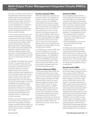 Texas Instruments	 Power Management Guide 2015 | 85
Multi-Output Power Management Integrated Circuits (PMICs)
Overview
Our world is continuing to shrink around us.
The golden age of the Internet has linked
people around the world, enabling faster
communication in the fields of finance,
research and social media. All around us
the world is getting smaller, and this is
no more noticeable than in our electronic
devices. Cell phones and computers
have transformed into high-performance,
portable, multipurpose tools that can fit
into your pocket or briefcase.
The key to these devices becoming more
powerful and portable are the advances
in semiconductor technology. In keeping
with Moore’s law, the number of transistors
in a given space has increased a million-
fold over the last 40 years, allowing for
higher performance in smaller packages.
But to further reduce these package sizes,
integration of functions needs to occur.
With several different operations being
performed in a single integrated circuit (IC)
instead of individual discrete ICs, end prod-
ucts can be made smaller and often more
efficient.
The integration in the digital realm has been
mirrored in the analog realm, and that is
where TI’s portfolio of multichannel power
management units (PMICs) enters the
playing field. Whether your product
requires multiple rails for automotive
solutions, processor power management or
just a multi-output solution with a commu-
nication interface, TI has a wide range of
options to choose from to match your
power-design needs. TI’s power solutions
come in very small packages, such as QFN
and DSBGA bump packaging; and the
high-frequency operation of TI’s PMIC
products also reduces the size of passive
elements such as inductors and capacitors.
All of these factors ultimately result in a
drastically reduced PCB footprint and
eliminate the need for multiple single-­
function components.
Whatever your power-management needs,
TI will be there to help you through the
effort. With a vast portfolio of evaluation
modules, accessible reference designs and
available technical support, TI supplies you
with the tools you need for a successful
power design.
Processor-Agnostic PMICs
PMICs have always been associated with
processors, however, the technology has
changed in past few years. PMICs used
to have no memory and no EEPROM.
Today’s PMICs have evolved as indepen-
dent devices that are processor agnostic.
The advanced features now available make
PMICs suitable to work with more than
one processor just by a spin of a power
sequence. Technological changes have
led to a level of integration where they can
store different power sequences, voltages
and load-change capabilities. Also, PMICs
now include I2
C control, power monitor-
ing, Eco-mode™ and over-temperature
protection (OTP), which makes them much
more effective than legacy PMICs that only
controlled power sequence.
The TPS65218 is an advanced PMIC used
to power the AM437x, but it can also
power the Cyclone®
(low end) FPGA and
Ambrella processors. The TPS65083x is
designed to power the x86 Skylake plat-
form and the TPS65084x is designed to
power the x86 Braswell platform. These
features are why these PMICs are some-
times referred to as system-power solu-
tions that are processor agnostic.
Processor Attachment PMICs
TI offers several highly efficient PMIC solu-
tions aligned with today’s major proces-
sors and provides comprehensive technical
support for them. Evaluation modules and
reference designs are available for PMIC/
enhanced-product solutions, as well as
application guides and extensive online
support via E2E™ forums. TI not only
supports the latest Davinci™, OMAP™
and Sitara™-based processors but also
offers solutions for a variety of proces-
sors from other manufacturers. Included
are ­automotive-qualified power solutions
for processors such as the i.MX from
Freescale and Tegra family from Nvidia and
FPGA. Refer to the “Embedded Processors
Supported by TI PMICs” table in this
section to find the power solution right for
your application.
Automotive PMICs
An ever expanding product portfolio in
Q100-qualified automotive parts makes TI
one of the leaders in power solutions for
infotainment, telematics, advanced driver
assistant systems (ADASs) and automotive
safety. TI provides a multitude of analog
and embedded processing products for
rich, dedicated human/machine-interface
environments complementing multimodal
applications. These applications include:
•	 Voice, gesture and face recognition
•	 Consumer multimedia systems such as
video games, audio, digital radio and
portable electronics
•	 Telematics applications such as emer-
gency call (E-Call) and rear-seat
entertainment
TI’s ADAS power solutions complement
the embedded processing and analog
components required for these systems.
ADAS functions such as collision warning,
surround-view cameras and ultrasonic park
assist require processors with DSP and/or
integrated SoCs. TI also has high-voltage
devices with a wide VIN range in addition to
low-voltage devices qualified for automo-
tive applications.
Special Function PMICs
Integration does not have to be a benefit
for processor-based end equipment alone.
TI has a broad portfolio of PMICs that
couple DC/DC converters and LDOs with
other features such as linear or switching
battery chargers, load switches, charge
pumps or WLED boost drivers to fit the
needs of a wide range of applications. TI
PMICs support lower-power products like
Bluetooth®
headsets and 3D glasses, as
well as higher-power products like embed-
ded and digital cameras. And flexibility
designed into the devices opens up a vast
space beyond their original target applica-
tions. Examples of such devices are our
TPS65090, a front-end PMIC for charg-
ing two to three Li-Ion batteries in series,
and the TPS657120, a PMIC designed for
supplying baseband and RF-PA power.
These devices have associated application
guides, reference designs and evaluation
modules available at the TI.com Web site.
 