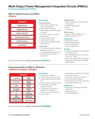 86 | Power Management Guide 2015	 Texas Instruments
Multi-Output Power Management Integrated Circuits (PMICs)
Processor Attachment PMICs
PMIC for A8/A9 Processors and FPGAs
TPS65218
Key Features
Power providers
•	 3 step-down converters with
various configurations
•	 Single phase (1.8 A max)
•	 DVS enabled, auto PFM to PWM
conversion
•	 Soft-start, short-circuit, power-
good features
•	 1 general-purpose LDO
•	 1 buck-boost converter
•	 2 step-down converters for back
battery power
Load Switch
•	 5-V load switch with 100-/500-mA
selectable current limit
•	 Low voltage/impedance (110 mΩ
max) load switch with 350-mA
current limit
TPS65218
Battery Backup
Voltage Supervisor
Digital Interface I2
C
Diagnostice and Control
DC/DC Converters
Load Switches
Digital Control
•	 Power-management FSM/configura-
tion registers
•	 Interrupt management
•	 GPIOs
•	 I2
C interface
SVS Circuitry
•	 DCDC1, DCDC2, DCDC3: ±4%
•	 DCDC4 and LDO1 to ±5%
Applications
•	 Industrial automation
•	 EtherCAT® applications
•	 Point-of-sale systems
•	 Test and measurement
Benefits
•	 Smaller PCB footprint when compared
to discrete solution
•	 Coin-cell backup allows for processor
RTC up to ~5 years
•	 Works with various battery chemistries
•	 Adjustable voltage support for DDR2,
DDR3, DDR3L
Get more information: www.ti.com/product/TPS65218
Programmable Wide-VIN PMIC for x86 Skylake
TPS650830, TPS650831, TPS650832
Key Features
•	 4 step-down controllers
•	 3 misc LDOs and 3.1-VREF LDO
•	 1 LDO supports DDR (3/4/LP/3S)
VTT
•	 8 power-good comparator/outputs
•	 3 power path comparators:
Adaptor/bat1/bat2
•	 1 temperature comparator for
multiple PTC thermistors
•	 Push button and EC wake CLK
•	 2 level shifters
•	 Control logic for external load switches
•	 Full sequence control
•	 I2
C control: DVS and Decay mode
•	 RTC backup battery selector
•	 Undervoltage and overtemp protection
•	 Connected standby mode
Applications
•	 Notebooks, ultra books, tablets and
mobile PCs
•	 Medical products
•	 Industrial applications
Get more information: www.ti.com/product/TPS650830
TPS650830
1 Converter
4 Controllers
Die – Temp
EC Reset
3 LDOs
VREF
Power Path
Comparators and
PTC Thermistor
DDR-VTT
LDO
1-Hz EC CLK
RTC Domain
Power Button
Level
Shifters
Interrupt
Handler
Emergency
Reset
OPT
SequencingI2
C
 