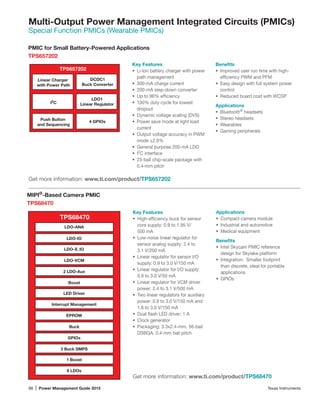 88 | Power Management Guide 2015	 Texas Instruments
Multi-Output Power Management Integrated Circuits (PMICs)
Special Function PMICs (Wearable PMICs)
PMIC for Small Battery-Powered Applications
TPS657202
Get more information: www.ti.com/product/TPS657202
Key Features
•	 Li-Ion battery charger with power
path management
•	 300-mA charge current
•	 200-mA step-down converter
•	 Up to 96% efficiency
•	 100% duty cycle for lowest
dropout
•	 Dynamic voltage scaling (DVS)
•	 Power save mode at light load
current
•	 Output voltage accuracy in PWM
mode ±2.0%
•	 General purpose 200-mA LDO
•	 I2
C interface
•	 25-ball chip-scale package with
0.4-mm pitch
Benefits
•	 Improved user run time with high-­
efficiency PWM and PFM
•	 Easy design with full system power
control
•	 Reduced board cost with WCSP
Applications
•	 Bluetooth®
headsets
•	 Stereo headsets
•	 Wearables
•	 Gaming peripherals
TPS68470
LDO-ANA
LDO-IO
LDO-S_IO
LDO-VCM
2 LDO-Aux
Boost
LED Driver
Interrupt Management
EPROM
Buck
GPIOs
3 Buck SMPS
1 Boost
8 LDOs
Key Features
•	 High-efficiency buck for sensor
core supply: 0.9 to 1.95 V/	
500 mA
•	 Low-noise linear regulator for
sensor analog supply: 2.4 to 	
3.1 V/200 mA
•	 Linear regulator for sensor I/O
supply: 0.9 to 3.0 V/150 mA
•	 Linear regulator for I/O supply:
0.9 to 3.0 V/50 mA
•	 Linear regulator for VCM driver
power: 2.4 to 3.1 V/500 mA
•	 Two linear regulators for auxiliary
power: 0.9 to 3.0 V/150 mA and
1.6 to 3.0 V/150 mA
•	 Dual flash LED driver: 1 A
•	 Clock generator
•	 Packaging: 3.3x2.4-mm, 56-bail
DSBGA, 0.4-mm ball pitch
MIPI®
-Based Camera PMIC
TPS68470
Applications
•	 Compact camera module
•	 Industrial and automotive
•	 Medical equipment
Benefits
•	 Intel Skycam PMIC reference
design for Skylake platform
•	 Integration: Smaller footprint
than discrete, ideal for portable
applications
•	 GPIOs
Get more information: www.ti.com/product/TPS68470
TPS657202
Linear Charger
with Power Path
Push Button
and Sequencing
I2
C
4 GPIOs
DCDC1
Buck Converter
LDO1
Linear Regulator
 