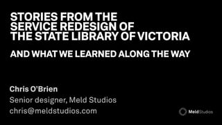 STORIES FROM THE 
SERVICE REDESIGN OF  
THE STATE LIBRARY OF VICTORIA
AND WHAT WE LEARNED ALONG THE WAY
Chris O’Brien 
Senior designer, Meld Studios  
chris@meldstudios.com
 