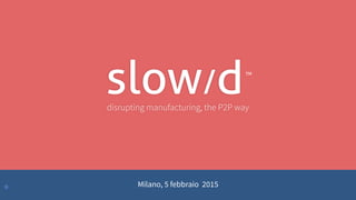 •
disrupting manufacturing, the P2P way
slow/dTM
Milano, 5 febbraio 2015
 