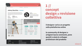 slow/d
1 //
concept
design e revisione
collettiva
il designer carica un progetto
sulla piattaforma online
la community di designer e
artigiani lascia commenti, pone
quesiti e aiuta lo sviluppo
preliminare del prodotto
 