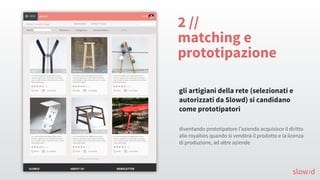 2 //
matching e
prototipazione
gli artigiani della rete (selezionati e
autorizzati da Slowd) si candidano
come prototipatori
slow/d
diventando prototipatore l’azienda acquisisce il diritto
alle royalties quando si venderà il prodotto e la licenza
di produzione, ad altre aziende
 