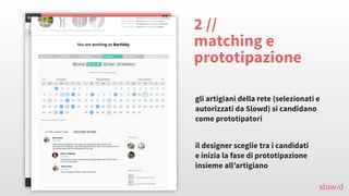 2 //
matching e
prototipazione
gli artigiani della rete (selezionati e
autorizzati da Slowd) si candidano
come prototipatori
il designer sceglie tra i candidati
e inizia la fase di prototipazione
insieme all’artigiano
slow/d
 