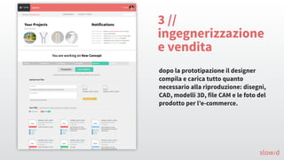 3 //
ingegnerizzazione
e vendita
dopo la prototipazione il designer
compila e carica tutto quanto
necessario alla riproduzione: disegni,
CAD, modelli 3D, file CAM e le foto del
prodotto per l’e-commerce.
slow/d
 