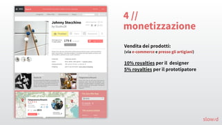 4 //
monetizzazione
Vendita dei prodotti:
(via e-commerce e presso gli artigiani)
10% royalties per il designer
5% royalties per il prototipatore
slow/d
 