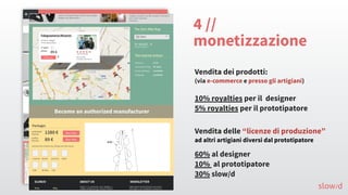 4 //
monetizzazione
Vendita dei prodotti:
(via e-commerce e presso gli artigiani)
Vendita delle “licenze di produzione”
ad altri artigiani diversi dal prototipatore
10% royalties per il designer
5% royalties per il prototipatore
60% al designer
10% al prototipatore
30% slow/d
slow/d
 