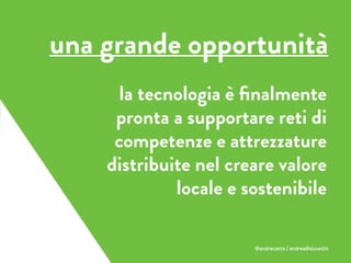 la tecnologia è ﬁnalmente
pronta a supportare reti di
competenze e attrezzature
distribuite nel creare valore
locale e sostenibile
una grande opportunità
@andrecatta / andrea@slowd.it
 