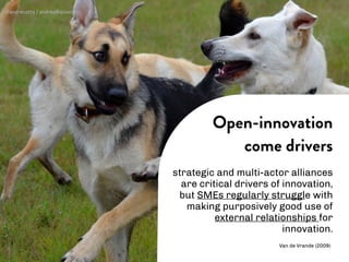 strategic and multi-actor alliances
are critical drivers of innovation,
but SMEs regularly struggle with
making purposively good use of
external relationships for
innovation.
Open-innovation
come drivers
Van de Vrande (2009)
@andrecatta / andrea@slowd.it
 