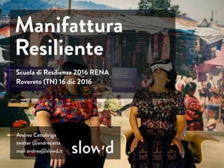 Andrea Cattabriga
twitter @andrecatta
mail andrea@slowd.it
Scuola di Resilienza 2016 RENA
Rovereto (TN) 16 dic 2016
Manifattura
Resiliente
 