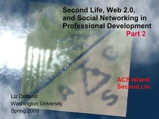ACS Island Second  Life Second Life, Web 2.0,  and Social Networking in  Professional Development Part 2 Liz Dorland Washington University Spring 2008 