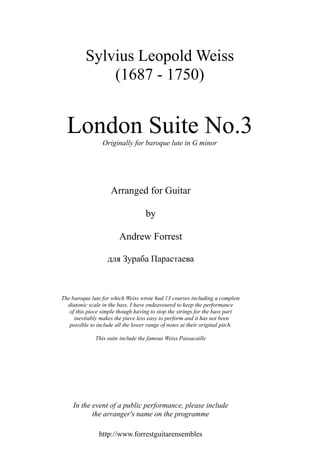 London Suite No.3
Originally for baroque lute in G minor
Arranged for Guitar
by
Andrew Forrest
для Зураба Парастаева
The baroque lute for which Weiss wrote had 13 courses including a complete
diatonic scale in the bass. I have endeavoured to keep the performance
of this piece simple though having to stop the strings for the bass part
inevitably makes the piece less easy to perform and it has not been
possible to include all the lower range of notes at their original pitch.
This suite include the famous Weiss Passacaille
In the event of a public performance, please include
the arranger's name on the programme
http://www.forrestguitarensembles
Sylvius Leopold Weiss
(1687 - 1750)
 