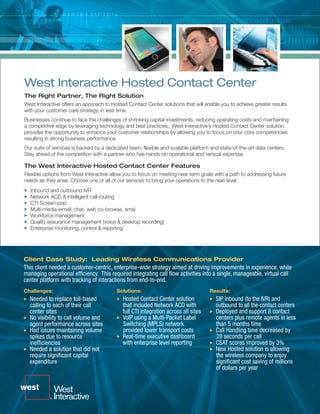 West Interactive Hosted Contact Center
The Right Partner, The Right Solution
West Interactive offers an approach to Hosted Contact Center solutions that will enable you to achieve greater results
with your customer care strategy, in less time.
Businesses continue to face the challenges of shrinking capital investments, reducing operating costs and maintaining
a competitive edge by leveraging technology and best practices. West Interactive’s Hosted Contact Center solution
provides the opportunity to enhance your customer relationships by allowing you to focus on your core competencies
resulting in strong business performance.
Our suite of services is backed by a dedicated team, flexible and scalable platform and state-of-the-art data centers.
Stay ahead of the competition with a partner who has hands-on operational and vertical expertise.

The West Interactive Hosted Contact Center Features
Flexible options from West Interactive allow you to focus on meeting near term goals with a path to addressing future
needs as they arise. Choose one or all of our services to bring your operations to the next level:
  Inbound and outbound IVR
  Network ACD & intelligent call routing
  CTI Screen-pop
  Multi-media (email, chat, web co-browse, sms)
  Workforce management
  Quality assurance management (voice & desktop recording)
  Enterprise monitoring, control & reporting




Client Case Study: Leading Wireless Communications Provider
This client needed a customer-centric, enterprise-wide strategy aimed at driving improvements in experience, while
managing operational efficiency. This required integrating call flow activities into a single, manageable, virtual call
center platform with tracking of interactions from end-to-end.
Challenges:                              Solutions:                                 Results:
  Needed to replace toll-based              Hosted Contact Center solution            SIP inbound (to the IVR) and
  calling to each of their call             that included Network ACD with            outbound to all the contact centers
  center sites                              full CTI integration across all sites     Deployed and support 8 contact
  No visibility to call volume and          VoIP using a Multi-Packet Label           centers plus remote agents in less
  agent performance across sites            Switching (MPLS) network                  than 5 months time
  Had issues maintaining volume             provided lower transport costs            Call Handling time decreased by
  spikes due to resource                    Real-time executive dashboard             20 seconds per call
  inefficiencies                            with enterprise level reporting           CSAT scores improved by 3%
  Needed a solution that did not                                                      New Hosted solution is allowing
  require significant capital                                                         the wireless company to enjoy
  expenditure                                                                         significant cost saving of millions
                                                                                      of dollars per year
 