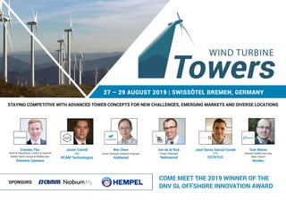 27 – 29 AUGUST 2019 | SWISSÔTEL BREMEN, GERMANY
STAYING COMPETITIVE WITH ADVANCED TOWER CONCEPTS FOR NEW CHALLENGES, EMERGING MARKETS AND DIVERSE LOCATIONS
SPONSORS
Cresten Flor
Head of Operations, Towers & external
Blades North Europe & Middle East
Siemens Gamesa
Jason Cotrell
CEO
RCAM Technologies
Wei Chen
Senior Strength Analysis Engineer
Goldwind
WIND TURBINE
Ion de la Ruá
Project Manager
Nabrawind
José Serna García-Conde
CTO
ESTEYCO
Tom Weise
Director Global Sourcing
Steel Towers
Nordex
COME MEET THE 2019 WINNER OF THE
DNV GL OFFSHORE INNOVATION AWARD
 