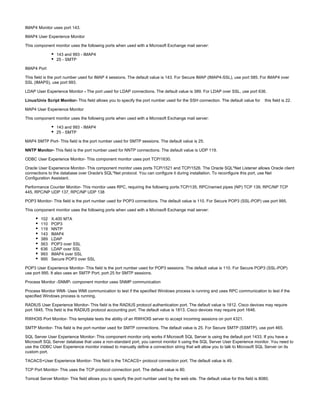 IMAP4 Monitor uses port 143.
IMAP4 User Experience Monitor
This component monitor uses the following ports when used with a Microsoft Exchange mail server:
143 and 993 - IMAP4
25 - SMTP
IMAP4 Port
This field is the port number used for IMAP 4 sessions. The default value is 143. For Secure IMAP (IMAP4-SSL), use port 585. For IMAP4 over
SSL (IMAPS), use port 993.
LDAP User Experience Monitor The port used for LDAP connections. The default value is 389. For LDAP over SSL, use port 636.-
Linux/Unix Script Monitor- This field allows you to specify the port number used for the SSH connection. The default value for this field is 22.
MAP4 User Experience Monitor
This component monitor uses the following ports when used with a Microsoft Exchange mail server:
143 and 993 - IMAP4
25 - SMTP
MAP4 SMTP Port- This field is the port number used for SMTP sessions. The default value is 25.
NNTP Monitor- This field is the port number used for NNTP connections. The default value is UDP 119.
ODBC User Experience Monitor- This component monitor uses port TCP/1630.
Oracle User Experience Monitor- This component monitor uses ports TCP/1521 and TCP/1526. The Oracle SQL*Net Listener allows Oracle client
connections to the database over Oracle's SQL*Net protocol. You can configure it during installation. To reconfigure this port, use Net
Configuration Assistant.
Performance Counter Monitor- This monitor uses RPC, requiring the following ports:TCP/135; RPC/named pipes (NP) TCP 139, RPC/NP TCP
445, RPC/NP UDP 137, RPC/NP UDP 138
POP3 Monitor- This field is the port number used for POP3 connections. The default value is 110. For Secure POP3 (SSL-POP) use port 995.
This component monitor uses the following ports when used with a Microsoft Exchange mail server:
102 X.400 MTA
110 POP3
119 NNTP
143 IMAP4
389 LDAP
563 POP3 over SSL
636 LDAP over SSL
993 IMAP4 over SSL
995 Secure POP3 over SSL
POP3 User Experience Monitor- This field is the port number used for POP3 sessions. The default value is 110. For Secure POP3 (SSL-POP)
use port 995. It also uses an SMTP Port, port 25 for SMTP sessions.
Process Monitor -SNMP- component monitor uses SNMP communication
Process Monitor WMI- Uses WMI communication to test if the specified Windows process is running and uses RPC communication to test if the
specified Windows process is running.
RADIUS User Experience Monitor- This field is the RADIUS protocol authentication port. The default value is 1812. Cisco devices may require
port 1645. This field is the RADIUS protocol accounting port. The default value is 1813. Cisco devices may require port 1646.
RWHOIS Port Monitor- This template tests the ability of an RWHOIS server to accept incoming sessions on port 4321.
SMTP Monitor- This field is the port number used for SMTP connections. The default value is 25. For Secure SMTP (SSMTP), use port 465.
SQL Server User Experience Monitor- This component monitor only works if Microsoft SQL Server is using the default port 1433. If you have a
Microsoft SQL Server database that uses a non-standard port, you cannot monitor it using the SQL Server User Experience monitor. You need to
use the ODBC User Experience monitor instead to manually define a connection string that will allow you to talk to Microsoft SQL Server on its
custom port.
TACACS+User Experience Monitor- This field is the TACACS+ protocol connection port. The default value is 49.
TCP Port Monitor- This uses the TCP protocol connection port. The default value is 80.
Tomcat Server Monitor- This field allows you to specify the port number used by the web site. The default value for this field is 8080.
 