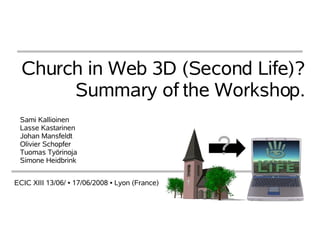 Church in Web 3D (Second Life)?
       Summary of the Workshop.
 Sami Kallioinen
 Lasse Kastarinen
 Johan Mansfeldt
 Olivier Schopfer
 Tuomas Työrinoja
 Simone Heidbrink


ECIC XIII 13/06/ ▪ 17/06/2008 ▪ Lyon (France)