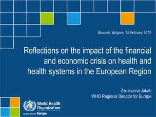 Brussels, Belgium, 15 February 2013




Reflections on the impact of the financial
      and economic crisis on health and
 health systems in the European Region

                                       Zsuzsanna Jakab
                         WHO Regional Director for Europe

                   Impact of economic crisis on health and health systems
                                                   Brussels, 15 February 2013
 