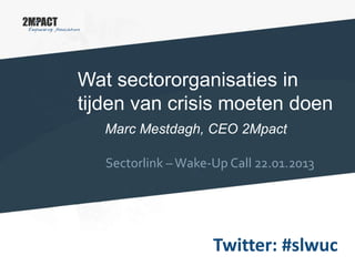 Wat sectororganisaties in
tijden van crisis moeten doen
Marc Mestdagh, CEO 2Mpact
Sectorlink –Wake-Up Call 22.01.2013
Twitter: #slwuc
 