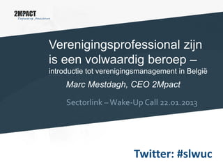 Verenigingsprofessional zijn
is een volwaardig beroep –
introductie tot verenigingsmanagement in België
Marc Mestdagh, CEO 2Mpact
Sectorlink –Wake-Up Call 22.01.2013
Twitter: #slwuc
 