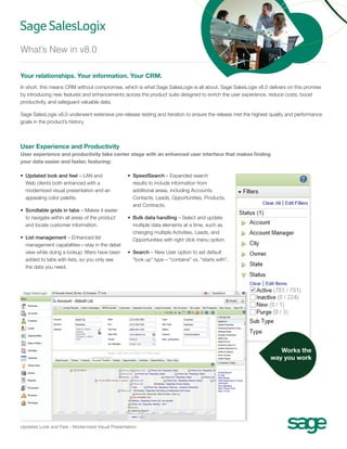 What’s New in v8.0

Your relationships. Your information. Your CRM.
In short, this means CRM without compromise, which is what Sage SalesLogix is all about. Sage SalesLogix v8.0 delivers on this promise
by introducing new features and enhancements across the product suite designed to enrich the user experience, reduce costs, boost
productivity, and safeguard valuable data.

Sage SalesLogix v8.0 underwent extensive pre-release testing and iteration to ensure the release met the highest quality and performance
goals in the product’s history.



User Experience and Productivity
User experience and productivity take center stage with an enhanced user interface that makes finding
your data easier and faster, featuring:

•	  pdated look and feel – LAN and
   U                                               •	  peedSearch – Expanded search
                                                      S
   Web clients both enhanced with a                   results to include information from
   modernized visual presentation and an              additional areas, including Accounts,
   appealing color palette.                           Contacts, Leads, Opportunities, Products,
                                                      and Contracts.
•	  crollable grids in tabs – Makes it easier
   S
   to navigate within all areas of the product     •	  ulk data handling – Select and update
                                                      B
   and locate customer information.                   multiple data elements at a time, such as
                                                      changing multiple Activities, Leads, and
•	 List management – Enhanced list                   Opportunities with right click menu option.
    management capabilities—stay in the detail
    view while doing a lookup; filters have been   •	 Search – New User option to set default
    added to tabs with lists, so you only see          “look up” type – “contains” vs. “starts with”.
    the data you need.




                                                                                                                   Works the
                                                                                                                way you work




Updated Look and Feel - Modernized Visual Presentation
 