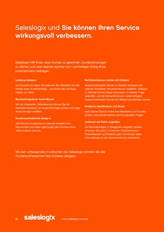 Saleslogix und Sie können Ihren Service
wirkungsvoll verbessern.

Saleslogix hilft Ihnen neue Kunden zu gewinnen, Kundenbindungen
zu stärken und wird deshalb spürbar zum nachhaltigen Erfolg Ihres
Unternehmens beitragen.
Leistung belegen:

Vertriebschancen nutzen und fördern:

Auf Knopfdruck haben Sie jederzeit den Überblick auf alle
Details einer Kundenanfrage – und damit alle wichtigen
Fakten zur Hand.

Supportmitarbeiter können im System aufzeigen bei
welchen Kontakten Verkaufschancen bestehen. Kollegen
im Vertrieb können diese Information in weiterer Folge
aufgreifen und die Verkaufschancen weiterverfolgen.
Supportmitarbeiter können bei Verkauf provisioniert werden.

Bearbeitungsdauer kontrollieren:
Mit der integrierten Zeiterfassung können Sie die
Bearbeitungsdauer von Supportanfragen prüfen und sogar
Abrechnungen erstellen.

Probleme identifizieren und lösen:
Dank Speed Search finden Ihre Mitarbeiter und Kunden
einfach und schnell Antwort auf ihre aktuellen Fragen.

Kundenzufriedenheit steigern:
Self-Service-Funktionen im Internet entlasten Ihre
Mannschaft und bieten gleichzeitig dem Kunden einen
willkommenen Service.

Jederzeit auf Daten zugreifen:
Da Serviceanfragen in Kategorien aufgeteilt werden,
erkennen Sie sofort, in welchem Unternehmens-/
Produktbereich es Probleme gibt und können diese
Informationen an die Verantwortlichen weiterleiten.

Mit den umfassenden Funktionen von Saleslogix können Sie die
Kundenzufriedenheit fast mühelos steigern.

10

www.saleslogix.com/de

 