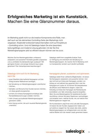 Erfolgreiches Marketing ist ein Kunststück.
Machen Sie eine Glanznummer daraus.

Im Marketing spielt nicht nur die kreative Komponente eine Rolle, man
darf auch auf die elementare Controlling-Seite des Marketings nicht
vergessen. Kreativität funktioniert bekanntermaßen nicht auf Knopfdruck
– Controlling schon. Und mit Saleslogix haben Sie eine besonders
leistungsfähige und moderne Lösung gefunden mit der Sie Ihre
Marketingkampagnen jetzt so effizient steuern können wie nie zuvor.

Möchten Sie Ihre Marketingaktivitäten umfassend
analysieren und auswerten? Kontakte gezielter ansprechen
und zu prof­ ablen Kundenbeziehungen ausbauen? Mit
t
geringeren Kosten und weniger Aufwand neue Leads
generieren? Den Verkaufs­ rozess beschleunigen?
p

Saleslogix stellt Ihnen ausgefeilte Analyse Tools
zur Verfügung und vereinfacht die Verwaltung von
Marketingkampagnen. So machen Sie Ihr Marketing nicht
nur transparenter, sondern auch deutlich profitabler.

Saleslogix lohnt sich für Ihr Marketing,
wenn Sie

Kampagnen planen, auswerten und optimieren.
Saleslogix bietet Ihnen zahlreiche Möglichkeiten, mit denen
Sie Kampagnen analysieren und auswerten können. Und
das nicht erst am Ende einer Kampagne, sondern von
Anfang an und während der gesamten Zeit in der Ihre
Kampagne am Laufen ist. So können Sie beispielsweise
die Effizienz einer Maßnahme steigern, indem Sie
frühzeitig vor Ende einer Kampagne die Rücklaufquote
kontrollieren und, falls notwendig, steuernd eingreifen.
Wenn Sie eine Marketingaktion für bestehende Kunden
durchführen, können Sie deren Reaktionen nachverfolgen
und einsehen wann, welcher Kunde, wie, auf welche Ihrer
Marketingaktionen reagiert hat.

•	 	 inen Überblick über laufende Kampagnen und den
e
Erfolg einzelner Maßnahmen benötigen,
•	 	 ie Verwaltung von Marketingkampagnen vereinfachen
d
möchten,
•	 Verhalten und Wünsche Ihrer Kunden kennen möchten,
um diese gezielt anzusprechen,
•	 	 chnell und mühelos Kampagnencontrollings oder
s
Rentabilitätsberechnungen erstellen möchten,
•	 mehr Umsatz aus laufenden Marketingkampagnen
generieren wollen,
•	 	 ine Lösung suchen, die auch neuerste Marketingtrends
e
unterstützt.

Der Kundenstamm zeigt Ihnen eine Liste aller Kampagnen,
mit denen Sie den Kunden angesprochen haben und
auf welche er reagiert hat. Sie wissen also stets, welche
Marketingkampagnen am erfolgreichsten sind und über
welche Medien sich die meisten Leads generieren lassen.

www.saleslogix.com/de

11

 