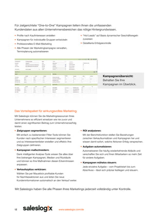 Für zielgerichtete “One-to-One” Kampagnen liefern Ihnen die umfassenden
Kundendaten aus allen Unternehmensbereichen das nötige Hintergrundwissen.
•	 Profile nach Kaufinteressen erstellen
•	 Kampagnen für individuelle Gruppen entwickeln

•	 “Hot Leads” auf Basis dynamischer Geschäftsregeln
zuweisen

•	 Professionelles E-Mail-Marketing

•	 Detaillierte Erfolgskontrolle

•	 Alle Phasen der Marketingkampagne verwalten,
Terminplanung automatisieren

Kampagnenübersicht:
Behalten Sie Ihre
Kampagnen im Überblick.

Das Vorteilspaket für wirkungsvolles Marketing.
Mit Saleslogix können Sie die Marketingressourcen Ihres
Unternehmens so effizient einsetzen wie nie zuvor und
damit einen signifikanten Beitrag zum Unternehmenserfolg
leisten.
•	 Zielgruppen segmentieren:

•	 ROI analysieren:

Mit einfach zu bedienenden Filter-Tools können Sie
Kunden nach spezifischen Interessen segmentieren
und so Interessentenlisten erstellen und effektiv Ihre
Zielgruppen definieren.
•	 Kampagnen maßschneidern:
Dank intelligenter Analyse-Tools wissen Sie alles über
Ihre bisherigen Kampagnen, Medien und Rückläufe
und können so Ihre Maßnahmen diesen Erkenntnissen
anpassen.
•	 Verkaufszyklus verkürzen:

Mit der Berichtsfunktion stellen Sie Beziehungen
zwischen Verkaufsumsätzen und Kampagnen her und
wissen damit sofort, welche Aktionen Erfolg versprechen.
•	 Aufgaben automatisieren:
Automatisieren Sie häufig wiederkehrende Abläufe und
verschaffen Sie sich und Ihren Mitarbeitern so mehr Zeit
für andere Aufgaben.
•	 Kampagnen mühelos steuern:
Jede einzelne Aufgabe – vom Projektstart bis zum
Abschluss – lässt sich präzise festlegen und steuern.

Wählen Sie per Mausklick profitable Kunden
für Nachfassaktionen aus und leiten Sie neue
Kundeninformationen automatisch an den Verkauf weiter.

Mit Saleslogix haben Sie alle Phasen Ihres Marketings jeder­ eit vollständig unter Kontrolle.
z

12

www.saleslogix.com/de

 
