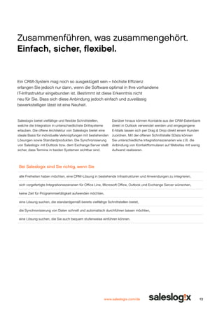 Zusammenführen, was zusammengehört.
Einfach, sicher, flexibel.

Ein CRM-System mag noch so ausgeklügelt sein – höchste Effizienz
erlangen Sie jedoch nur dann, wenn die Software optimal in Ihre vorhandene
IT-Infrastruktur eingebunden ist. Bestimmt ist diese Erkenntnis nicht
neu für Sie. Dass sich diese Anbindung jedoch einfach und zuvelässig
bewerkstelligen lässt ist eine Neuheit.

Saleslogix bietet vielfältige und flexible Schnittstellen,
welche die Integration in unterschiedlichste Drittsysteme
erlauben. Die offene Architektur von Saleslogix bietet eine
ideale Basis für individuelle Verknüpfungen mit bestehenden
Lösungen sowie Standardprodukten. Die Synchronisierung
von Saleslogix mit Outlook bzw. dem Exchange Server stellt
sicher, dass Termine in beiden Systemen sichtbar sind.

Darüber hinaus können Kontakte aus der CRM-Datenbank
direkt in Outlook verwendet werden und eingegangene
E-Mails lassen sich per Drag & Drop direkt einem Kunden
zuordnen. Mit der offenen Schnittstelle SData können
Sie unterschiedliche Integrationsszenarien wie z.B. die
Anbin­ ung von Kontaktformularen auf Websites mit wenig
d
Aufwand realisieren.

Bei Saleslogix sind Sie richtig, wenn Sie
alle Freiheiten haben möchten, eine CRM-Lösung in bestehende Infrastrukturen und Anwendungen zu integrieren,
sich vorgefertigte Integrationsszenarien für Office Line, Microsoft Office, Outlook und Exchange Server wünschen,
keine Zeit für Programmiertätigkeit aufwenden möchten,
eine Lösung suchen, die standardgemäß bereits vielfältige Schnittstellen bietet,
die Synchronisierung von Daten schnell und automatisch durchführen lassen möchten,
eine Lösung suchen, die Sie auch bequem stufenweise einführen können.

www.saleslogix.com/de

13

 