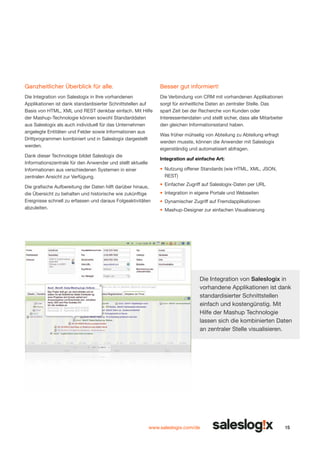 Ganzheitlicher Überblick für alle.

Besser gut informiert!

Die Integration von Saleslogix in Ihre vorhandenen
Applikationen ist dank standardisierter Schnittstellen auf
Basis von HTML, XML und REST denkbar einfach. Mit Hilfe
der Mashup-Technologie können sowohl Standarddaten
aus Saleslogix als auch individuell für das Unternehmen
angelegte Entitäten und Felder sowie Informationen aus
Drittprogrammen kombiniert und in Saleslogix dargestellt
werden.

Die Verbindung von CRM mit vorhandenen Applikationen
sorgt für einheitliche Daten an zentraler Stelle. Das
spart Zeit bei der Recherche von Kunden oder
Interessentendaten und stellt sicher, dass alle Mitarbeiter
den gleichen Informationsstand haben.

Dank dieser Technologie bildet Saleslogix die
Informationszentrale für den Anwender und stellt aktuelle
Informationen aus verschiedenen Systemen in einer
zentralen Ansicht zur Verfügung.

Was früher mühselig von Abteilung zu Abteilung erfragt
werden musste, können die Anwender mit Saleslogix
eigenständig und automatisiert abfragen.
Integration auf einfache Art:
•	 Nutzung offener Standards (wie HTML, XML, JSON,
REST)

Die grafische Aufbereitung der Daten hilft darüber hinaus,
die Übersicht zu behalten und historische wie zukünftige
Ereignisse schnell zu erfassen und daraus Folgeaktivitäten
abzuleiten.

•	 Einfacher Zugriff auf Saleslogix-Daten per URL
•	 Integration in eigene Portale und Webseiten
•	 Dynamischer Zugriff auf Fremdapplikationen
•	 Mashup-Designer zur einfachen Visualisierung

Die Integration von Saleslogix in
vorhandene Applika­ ionen ist dank
t
standardisierter Schnittstellen
einfach und kostengünstig. Mit
Hilfe der Mashup Technologie
lassen sich die kombinierten Daten
an zentraler Stelle visualisieren.

www.saleslogix.com/de

15

 