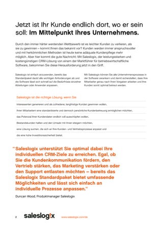Jetzt ist Ihr Kunde endlich dort, wo er sein
soll: Im Mittelpunkt Ihres Unternehmens.
Durch den immer härter werdenden Wettbewerb ist es leichter Kunden zu verlieren, als
sie zu gewinnen – kommt Ihnen das bekannt vor? Kunden werden immer anspruchsvoller
und mit herkömmlichen Methoden ist heute keine adäquate Kunden­ flege mehr
p
möglich. Aber hier kommt die gute Nachricht: Mit Saleslogix, der leistungsstarken und
kostengünstigen CRM-Lösung von einem der Marktführer für betriebswirtschaftliche
Software, bekom­ en Sie diese Herausforderung jetzt in den Griff.
m
Saleslogix ist einfach anzuwenden, bereits das
Standardpaket deckt alle wichtigen Anforderungen ab und
die Software lässt sich schnell auf die Bedürfnisse einzelner
Abteilungen oder Anwender anpassen.

Mit Saleslogix können Sie alle Unternehmensprozesse in
der Software verankern und damit sicherstellen, dass Ihre
Mitar­ eiter genau nach Ihren Vorgaben arbeiten und Ihre
b
Kunden somit optimal betreut werden.

Saleslogix ist die richtige Lösung, wenn Sie
Interessenten generieren und als zufriedene, langfristige Kunden gewinnen wollen,
Ihren Mitarbeitern eine standardisierte und dennoch persönliche Kundenbetreuung ermöglichen möchten,
das Potenzial Ihrer Kundendaten endlich voll ausschöpfen wollen,
Bestandskunden halten und den Umsatz mit ihnen steigern möchten,
eine Lösung suchen, die sich an Ihre Kunden- und Vertriebsprozesse anpasst und
die eine hohe Investitionssicherheit bietet.

“ Saleslogix unterstützt Sie opti­ al dabei Ihre
m
individuellen CRM-Ziele zu erreichen. Egal, ob
Sie die Kundenkommunikation fördern, den
Vertrieb stärken, das Marketing verstärken oder
den Support entlasten möchten – bereits das
Saleslogix Standardpaket bietet umfassende
Möglichkeiten und lässt sich einfach an
individuelle Prozesse anpassen.”
Duncan Wood, Produktmanager Saleslogix

2

www.saleslogix.com/de

 
