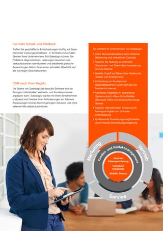 Für mehr Scharf- und Weitblick.
Treffen Sie geschäftliche Entscheidungen künftig auf Basis
relevanter Leistungsindikatoren - in Echtzeit und auf allen
Ebenen Ihres Unternehmens. Mit Saleslogix können Sie
Probleme diagnostizieren, Leistungen bewerten oder
Verkaufschancen identifizieren und detaillierte grafische
Auswertungen liefern Ihnen einen schnellen Überblick auf
alle wichtigen Geschäftszahlen.

CRM nach Ihren Regeln.
Die Stärke von Saleslogix ist dass die Software sich an
Ihre ganz individuellen Vertriebs- und Kundenprozesse
anpassen kann. Saleslogix wächst mit Ihrem Unternehmen
und passt sich flexibel Ihren Anforderungen an. Kleinere
Anpassungen können Sie mit geringem Aufwand und ohne
externe Hilfe selbst durchführen.

So profitiert Ihr Unternehmen von Saleslogix:
•	 Hohe Benutzerakzeptanz dank einfacher
Bedienung und interaktiven Cockpits
•	 Ideal für die Nutzung an mehreren
Standorten - mit Daten-Synchronisierung
und via Internet
•	 Mobiler Zugriff auf Daten über Notebooks,
Tablets und Smartphones
•	 Einbindung von Kunden und
Geschäftspartnern durch Self-Service­
Module im Internet
•	 Mühelose Integration in beste­ ende
h
Systeme durch offene Schnittstellen
(Microsoft Office und Outlook/Exchange
Server)
•	 Ideal für internationalen Ein­ atz durch
s
Mehrsprachigkeit und Unicode­
Unterstützung
•	 Umfassende Erweiterungs­möglichkeiten
durch flexible Entwicklungsumgebung

Kun
de

Mar
ke
ti

Zentrale
Datenspeicherung

nt
me
ge

d Kontaktma
un
na
n-

ieb
rtr
Ve

ng

Individuell
Anpassbar
Mobiler Einsatz

S er vic e

www.saleslogix.com/de

3

 