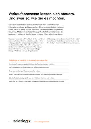 Verkaufsprozesse lassen sich steuern.
Und zwar so, wie Sie es möchten.
Sie wissen es selbst am Besten: Der Vertrieb steht und fällt mit den
Informationen die zur Verfügung stehen. Ohne umfassen­ e Informationen
d
haben Sie nicht genug Wissen und damit keine Möglich­ eit zur gezielten
k
Steuerung. Mit Saleslogix haben Sie Zugriff auf alle Informationen die Sie
benötigen – und somit den Schlüssel zu Ihrem Erfolg selbst in der Hand.
Prognosen lassen sich auf Knopfdruck abrufen und können
nach verschiedenen Kriterien betrachten werden - ohne
mühseliges Erstellen von Listen oder Excel-Dateien. Über
die Kundenhistorie können Sie sofort sehen, welcher
Kunde, wann, welche Produkte erworben hat und aus
diesen Informationen können Sie, in weiterer Folge,
Strategien für Cross- oder Upselling entwickeln.

Mit Saleslogix können Sie die aktuelle Pipeline prüfen,
Verkaufsaufwand oder Gewinnraten analysie­ en und
r
Ihre Strategie diesen neuen Erkenntnissen anpassen.

Saleslogix ist ideal für Ihr Unternehmen, wenn Sie
Ihre Verkaufsressourcen zielgerichteter und effizienter einsetzen möchten,
die Kundenbetreuung strukturieren und perfektionieren möchten,
Prognosen einfach per Mausklick erstellen wollen,
einen Überblick über anstehende Vertriebsprojekte und Ihre Erfolgschancen benötigen,
über laufende Vertriebsprojekte und deren Historie informiert sein wollen,
alles über die Leistung von Kunden, Produkten und Vertriebsmitarbeitern wissen möchten.

4

www.saleslogix.com/de

 