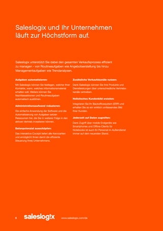 Saleslogix und Ihr Unternehmen
läuft zur Höchstform auf.

Saleslogix unterstützt Sie dabei den gesamten Verkaufsprozess effizient
zu managen - von Routineaufgaben wie Angebotserstellung bis hinzu
Managementaufgaben wie Trendanalysen.
Aufgaben automatisieren:

Zusätzliche Verkaufskanäle nutzen:

Mit Saleslogix können Sie festlegen, welcher Ihrer
Kontakte, wann, welches Informationsmaterial
erhalten soll. Weiters können Sie
Nachfassaktionen und Routineaufgaben
automatisch ausführen.

Dank Saleslogix können Sie Ihre Produkte und
Dienstleistungen über unterschiedliche Vertriebskanäle vertreiben.

Administrationsaufwand reduzieren:
Die einfache Anwendung der Software und die
Automatisierung von Aufgaben setzen
Ressourcen frei, die Sie in weiterer Folge in den
aktiven Vertrieb investieren können.
Datenpotenzial ausschöpfen:
Das interaktive Cockpit liefert alle Kennzahlen
und ermöglicht Ihnen damit die effiziente
Steuerung Ihres Unternehmens.

6

Holistisches Kundenbild erzielen:
Integrieren Sie Ihr Backofficesystem (ERP) und
erhalten Sie so ein wirklich umfassendes Bild
Ihrer Kunden.
Jederzeit auf Daten zugreifen:
Dank Zugriff über mobile Endgeräte wie
Smartphones und Offline-Clients für
Notebooks ist auch Ihr Personal im Außendienst
immer auf dem neuersten Stand.

www.saleslogix.com/de

 