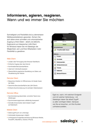 Informieren, agieren, reagieren.
Wann und wo immer Sie möchten

Schnelligkeit und Flexibilität sind zu elementaren
Wettbe­ erbsfaktoren geworden. Sichern Sie
w
sich daher einen schnellen und unkomplizierten
Zugang zu Ihren Daten - allzeit und allerorts.
Ergänzend zum klassi­ chen LAN-Client
s
für Windows haben Sie mit Saleslogix die
Möglichkeit, sich und Ihren Mitarbeitern mehr
Flexibilität zu gewähren.

0:00 AM

Web-Client
•	 Lokaler oder Fernzugang über Browser-Oberfläche
•	 Einfacher Zugang über das Internet
•	 Komfortable Benutzeroberfläche
•	 Lässt sich individuell anpassen
•	 Übersichtliche graphische Darstellung von Daten und
Visualisierung der Historie

Remote Client
•	 Bequemes Arbeiten im Offlinemodus mit lokaler Kopie
der Daten
•	 Gewohnte Benutzeroberfläche des LAN-Clients
•	 Einfache Synchronisierung mit zentralem Datenbestand

Remote Office

Egal wo, wann, mit welchem Endgerät
und mit welcher Verbindung – mit
Saleslogix haben Sie allzeit Zugriff
zu allen wichtigen Daten. Genauso
wie Sie es brauchen, um Ihre Kunden
zufriedenzustellen.

•	 Synchronisierung dezentraler, vernetzter Teams bzw.
Abteilungen
•	 Synchronisierungsprozess vollständig transparent
•	 Schnelle Antwortzeiten dank lokalem Zugriff
auf Datenbank

Mobile Client
•	 Datenzugriff auch von unterwegs
•	 Individuelle Anpassungen möglich
•	 Umfangreiche Endgeräteun­ erstützung (Windows Mobile,
t
Pocket­ C, BlackBerry, Android, iPhone)
P
www.saleslogix.com/de

7

 
