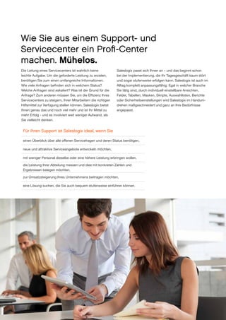 Wie Sie aus einem Support- und
Servicecenter ein Profi-Center
machen. Mühelos.
Die Leitung eines Servicecenters ist wahrlich keine
leichte Aufgabe. Um die geforderte Leistung zu erzielen,
benötigen Sie zum einen umfangreiche Informationen:
Wie viele Anfragen befinden sich in welchem Status?
Welche Anfragen sind eskaliert? Was ist der Grund für die
Anfrage? Zum anderen müssen Sie, um die Effizienz Ihres
Servicecenters zu steigern, Ihren Mitarbeitern die richtigen
Hilfsmittel zur Verfügung stellen können. Saleslogix bietet
Ihnen genau das und noch viel mehr und ist Ihr Mittel zu
mehr Erfolg - und es involviert weit weniger Aufwand, als
Sie vielleicht denken.

Saleslogix passt sich Ihnen an – und das beginnt schon
bei der Implementierung, die Ihr Tagesgeschäft kaum stört
und sogar stufenweise erfolgen kann. Saleslogix ist auch im
Alltag komplett anpassungsfähig: Egal in welcher Branche
Sie tätig sind, durch individuell einstellbare Ansich­ en,
t
Felder, Tabellen, Masken, Skripte, Auswahllisten, Berichte
oder Sicherheitseinstellungen wird Saleslogix im Handum­
drehen maßgeschneidert und ganz an Ihre Bedürfnisse
angepasst.

Für Ihren Support ist Saleslogix ideal, wenn Sie
einen Überblick über alle offenen Servicefragen und deren Status benötigen,
neue und attraktive Serviceangebote entwickeln möchten,
mit weniger Personal dieselbe oder eine höhere Leistung erbringen wollen,
die Leistung Ihrer Abteilung messen und dies mit konkreten Zahlen und
Ergebnissen belegen möchten,
zur Umsatzsteigerung Ihres Unternehmens beitragen möchten,
eine Lösung suchen, die Sie auch bequem stufenweise einführen können.

8

www.saleslogix.com/de

 