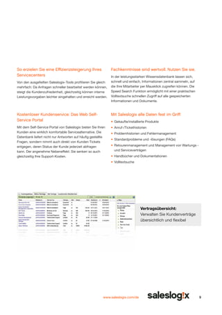 So erzielen Sie eine Effizienzsteigerung Ihres
Servicecenters

Fachkenntnisse sind wertvoll. Nutzen Sie sie.

Von den ausgefeilten Saleslogix-Tools profitieren Sie gleich
mehrfach: Da Anfragen schneller bearbeitet werden können,
steigt die Kundenzufriedenheit, gleichzeitig können interne
Leistungsvorgaben leichter eingehalten und erreicht werden.

In der leistungsstarken Wissensdatenbank lassen sich,
schnell und einfach, Informationen zentral sammeln, auf
die Ihre Mitarbeiter per Mausklick zugreifen können. Die
Speed Search Funktion ermöglicht mit einer praktischen
Volltextsuche schnellen Zugriff auf alle gespeicherten
Informationen und Dokumente.

Kostenloser Kunden­ ervice: Das Web Selfs
Service Portal

Mit Saleslogix alle Daten fest im Griff:

Mit dem Self-Service Portal von Saleslogix bieten Sie Ihren
Kunden eine wirklich komfortable Servicealternative. Die
Datenbank liefert nicht nur Antworten auf häufig gestellte
Fragen, sondern nimmt auch direkt von Kunden Tickets
entgegen, deren Status der Kunde jederzeit abfragen
kann. Der angenehme Nebeneffekt: Sie senken so auch
gleichzeitig Ihre Support-Kosten.

•	 Anruf-/Tickethistorien

•	 Gekaufte/installierte Produkte
•	 Problemhistorien und Fehlermanagement
•	 Standardprobleme und -lösungen (FAQs)
•	 Retourenmanagement und Management von Wartungs und Serviceverträgen
•	 Handbücher und Dokumentationen
•	 Volltextsuche

Vertragsübersicht:
Verwalten Sie Kundenverträge
übersichtlich und flexibel

www.saleslogix.com/de

9

 
