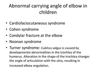 Abnormal carrying angle of elbow in
children
• Cardiofaciocutaneous syndrome
• Cohen syndrome
• Condylar fracture at the elbow
• Noonan syndrome
• Turner syndrome: Cubitus valgus is caused by
developmental abnormalities in the trochlea of the
humerus. Alteration in the shape of the trochlea changes
the angle of articulation with the ulna, resulting in
increased elbow angulation.
 