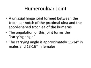 Humeroulnar Joint
• A uniaxial hinge joint formed between the
trochlear notch of the proximal ulna and the
spool-shaped trochlea of the humerus
• The angulation of this joint forms the
“carrying angle”
• The carrying angle is approximately 11-14° in
males and 13-16° in females
 