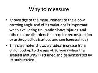 Why to measure
• Knowledge of the measurement of the elbow
carrying angle and of its variations is important
when evaluating traumatic elbow injuries and
other elbow disorders that require reconstruction
or arthroplasties (surface and semiconstrained)
• This parameter shows a gradual increase from
childhood up to the age of 16 years when the
skeletal maturity is attained and demonstrated by
its stabilization.
 