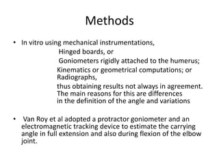 Methods
• In vitro using mechanical instrumentations,
Hinged boards, or
Goniometers rigidly attached to the humerus;
Kinematics or geometrical computations; or
Radiographs,
thus obtaining results not always in agreement.
The main reasons for this are differences
in the definition of the angle and variations
• Van Roy et al adopted a protractor goniometer and an
electromagnetic tracking device to estimate the carrying
angle in full extension and also during flexion of the elbow
joint.
 