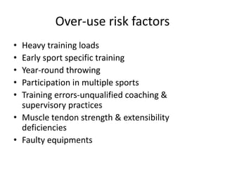 Over-use risk factors
• Heavy training loads
• Early sport specific training
• Year-round throwing
• Participation in multiple sports
• Training errors-unqualified coaching &
supervisory practices
• Muscle tendon strength & extensibility
deficiencies
• Faulty equipments
 